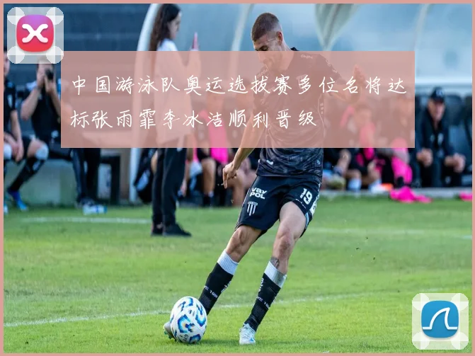 中国游泳队奥运选拔赛多位名将达标张雨霏李冰洁顺利晋级