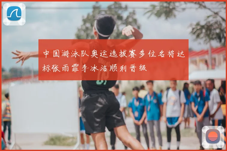中国游泳队奥运选拔赛多位名将达标张雨霏李冰洁顺利晋级