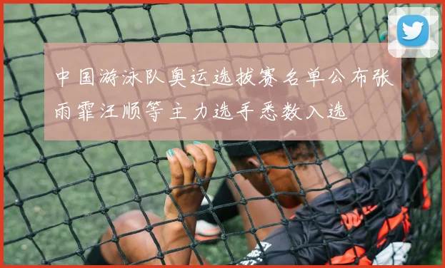 中国游泳队奥运选拔赛名单公布张雨霏汪顺等主力选手悉数入选
