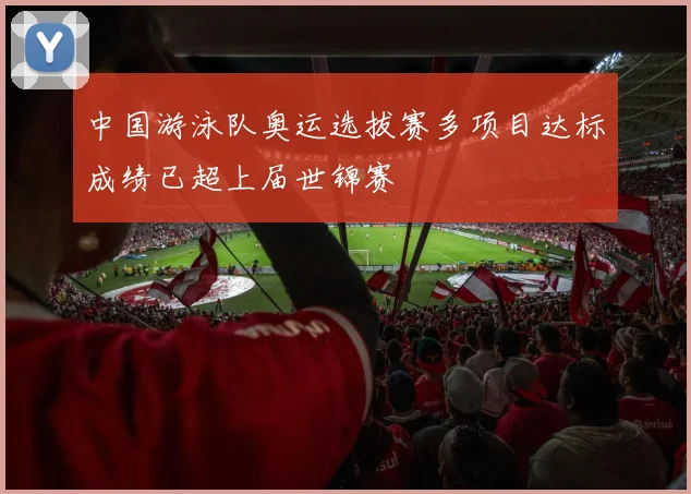 中国游泳队奥运选拔赛多项目达标成绩已超上届世锦赛