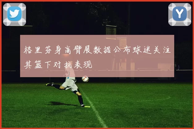 格里芬身高臂展数据公布球迷关注其篮下对抗表现