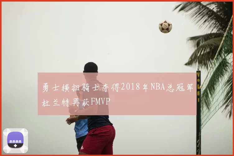勇士横扫骑士夺得2018年NBA总冠军杜兰特再获FMVP