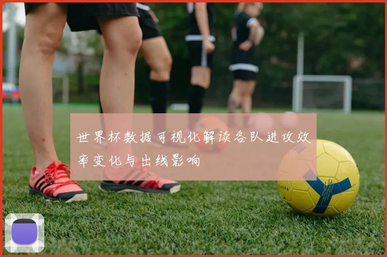 世界杯数据可视化解读各队进攻效率变化与出线影响