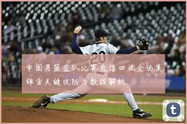 中国男篮蓝队比赛直播回放全场集锦含关键攻防与数据解析
