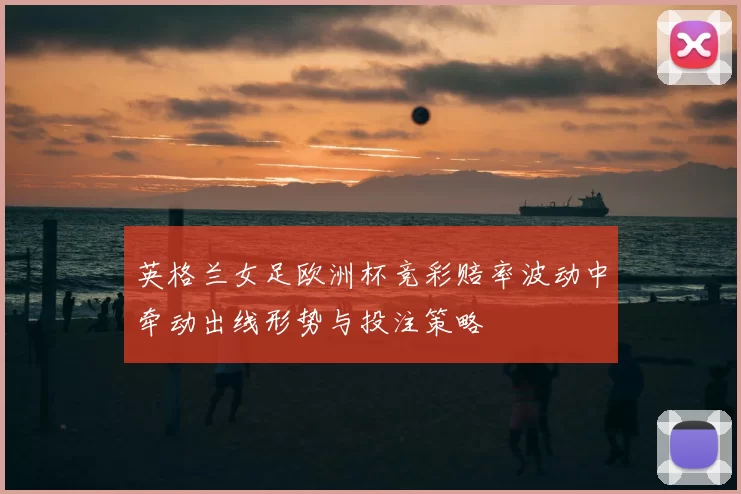 英格兰女足欧洲杯竞彩赔率波动中牵动出线形势与投注策略