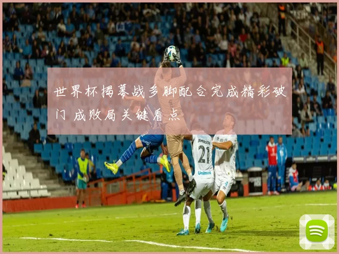 世界杯揭幕战多脚配合完成精彩破门 成败局关键看点