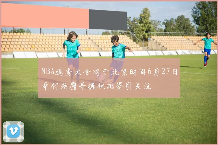 NBA选秀大会将于北京时间6月27日举行老鹰手握状元签引关注