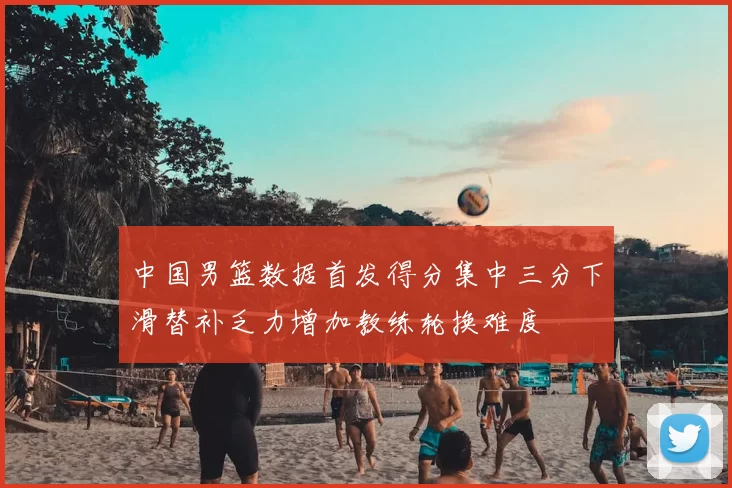 中国男篮数据首发得分集中三分下滑替补乏力增加教练轮换难度