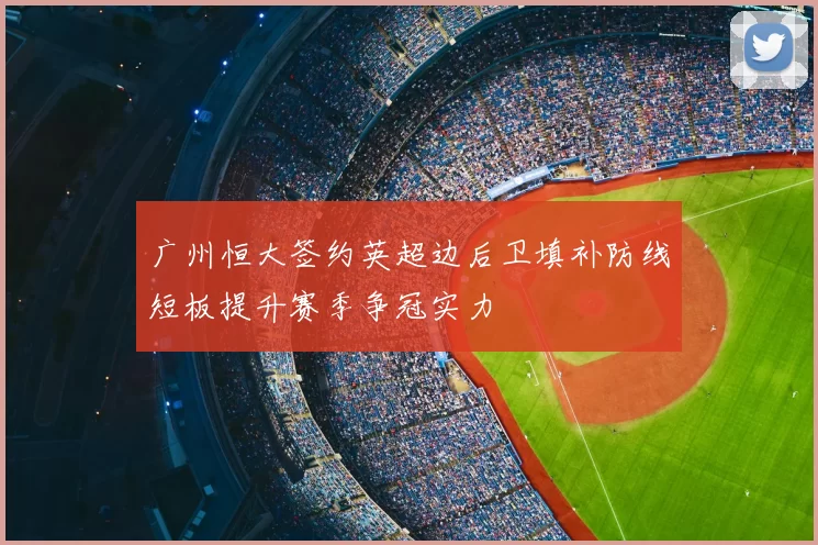 广州恒大签约英超边后卫填补防线短板提升赛季争冠实力