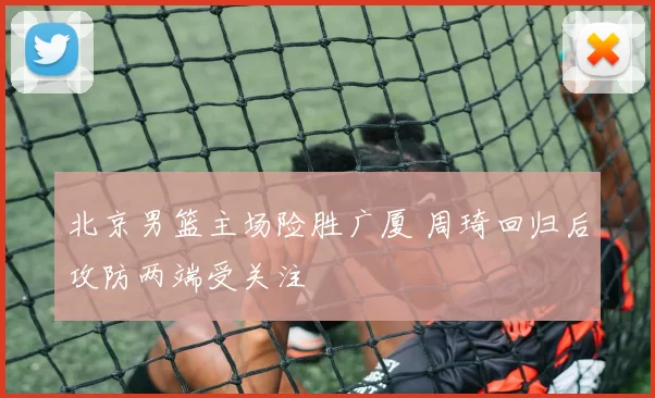 北京男篮主场险胜广厦 周琦回归后攻防两端受关注