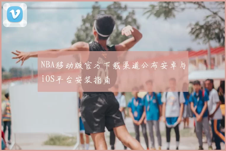 NBA移动版官方下载渠道公布安卓与iOS平台安装指南