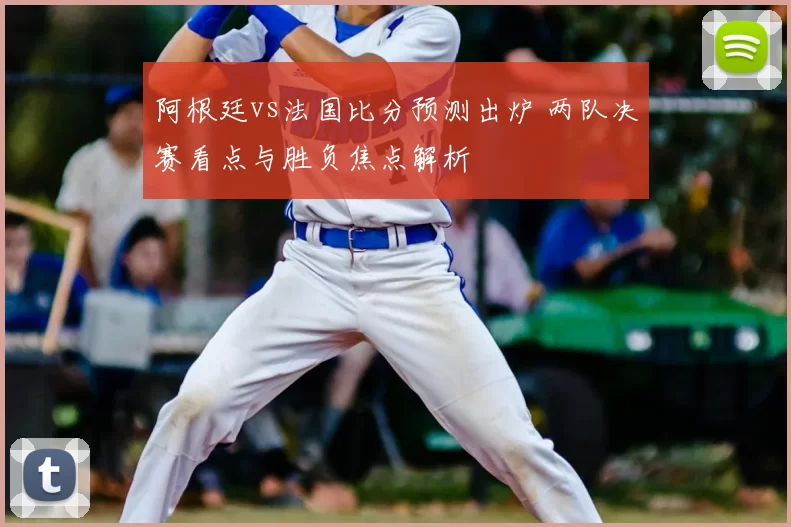 阿根廷vs法国比分预测出炉 两队决赛看点与胜负焦点解析