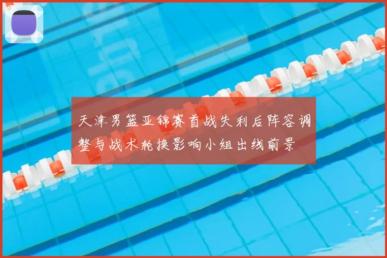 天津男篮亚锦赛首战失利后阵容调整与战术轮换影响小组出线前景