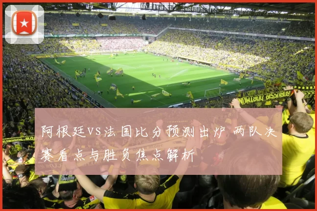 阿根廷vs法国比分预测出炉 两队决赛看点与胜负焦点解析