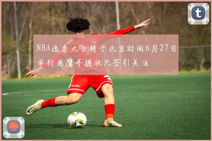 NBA选秀大会将于北京时间6月27日举行老鹰手握状元签引关注