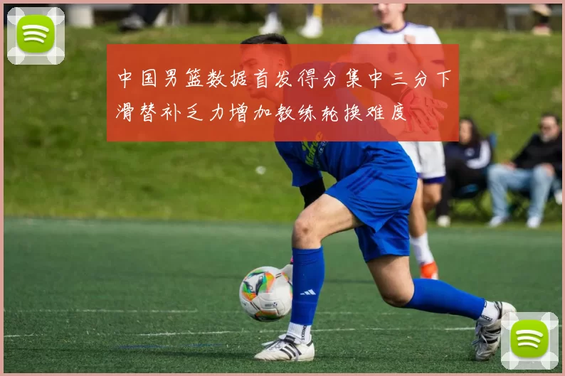 中国男篮数据首发得分集中三分下滑替补乏力增加教练轮换难度