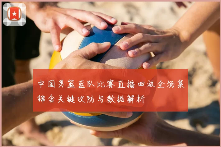 中国男篮蓝队比赛直播回放全场集锦含关键攻防与数据解析