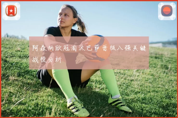 阿森纳欧冠淘汰巴萨晋级八强关键战役分析
