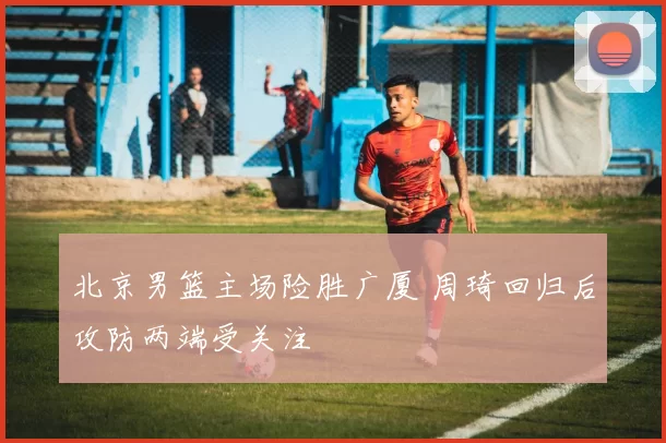 北京男篮主场险胜广厦 周琦回归后攻防两端受关注