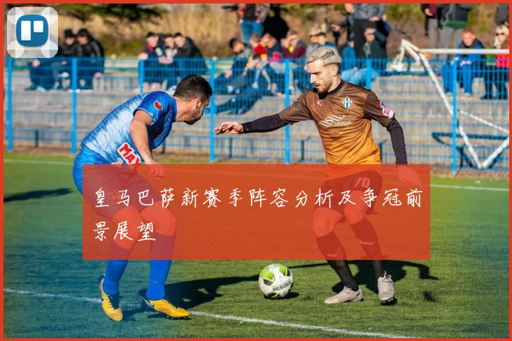 皇马巴萨新赛季阵容分析及争冠前景展望