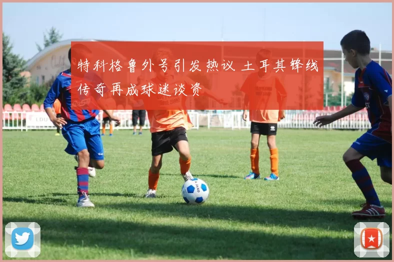 特科格鲁外号引发热议 土耳其锋线传奇再成球迷谈资