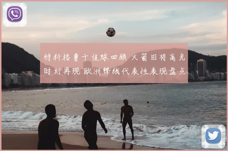 特科格鲁十佳球回顾 火箭旧将高光时刻再现 欧洲锋线代表性表现盘点