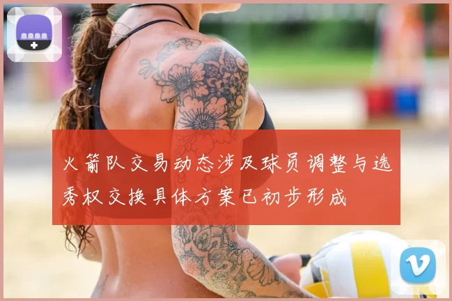 火箭队交易动态涉及球员调整与选秀权交换具体方案已初步形成