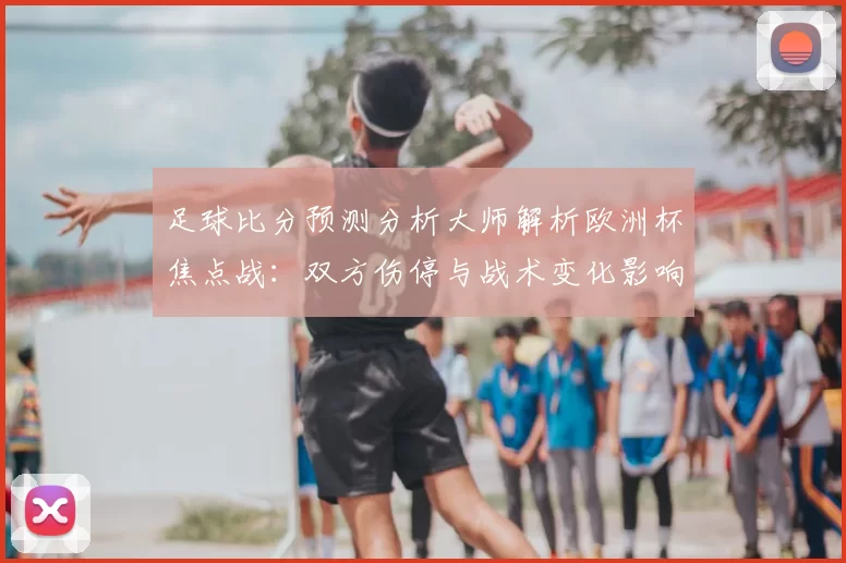 足球比分预测分析大师解析欧洲杯焦点战:双方伤停与战术变化影响胜负判断