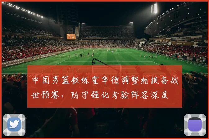 中国男篮教练霍华德调整轮换备战世预赛，防守强化考验阵容深度