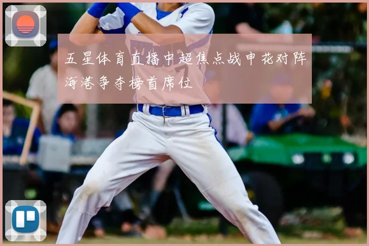 五星体育直播中超焦点战申花对阵海港争夺榜首席位
