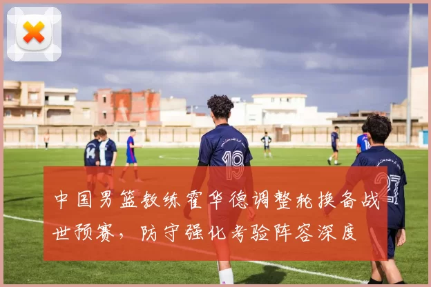 中国男篮教练霍华德调整轮换备战世预赛，防守强化考验阵容深度