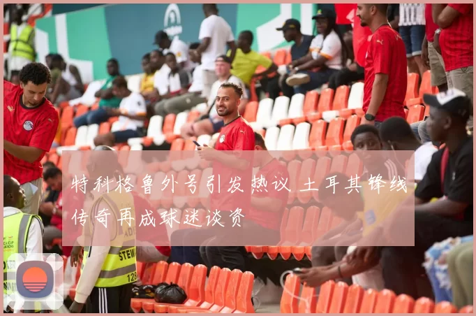 特科格鲁外号引发热议 土耳其锋线传奇再成球迷谈资