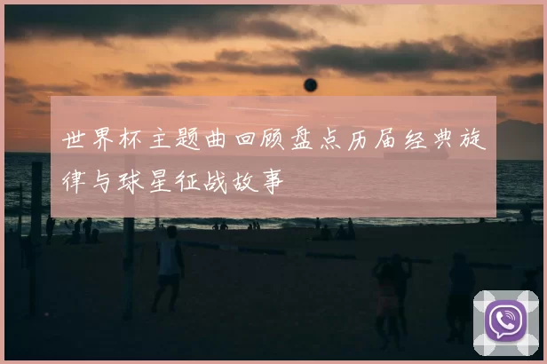 世界杯主题曲回顾盘点历届经典旋律与球星征战故事
