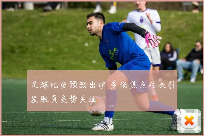 足球比分预测出炉 多场焦点对决引发胜负走势关注