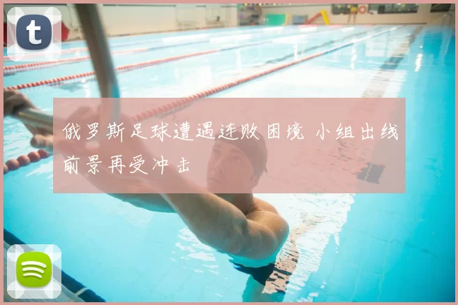 俄罗斯足球遭遇连败困境 小组出线前景再受冲击