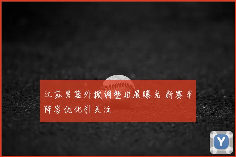 江苏男篮外援调整进展曝光 新赛季阵容优化引关注