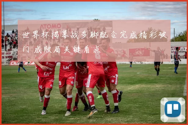 世界杯揭幕战多脚配合完成精彩破门 成败局关键看点