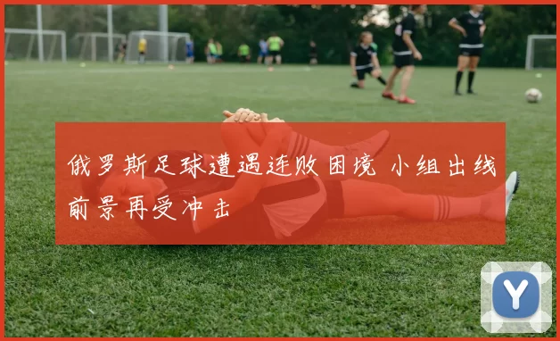 俄罗斯足球遭遇连败困境 小组出线前景再受冲击