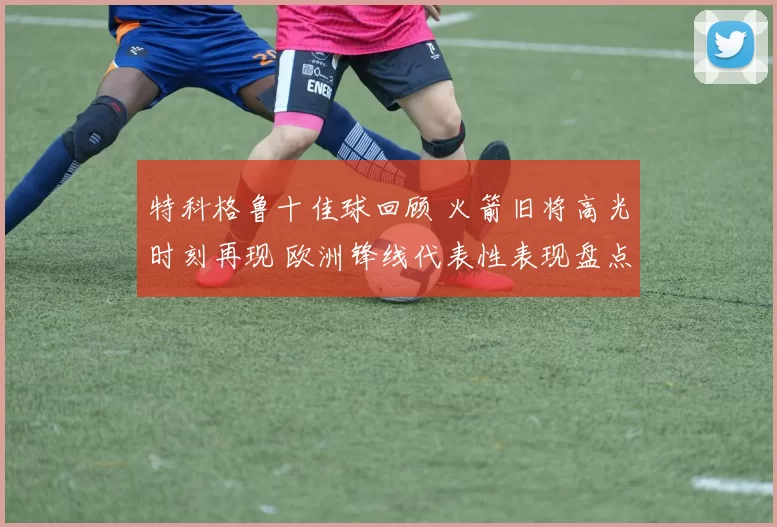 特科格鲁十佳球回顾 火箭旧将高光时刻再现 欧洲锋线代表性表现盘点