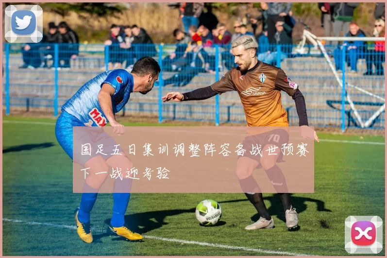 国足五日集训调整阵容备战世预赛下一战迎考验