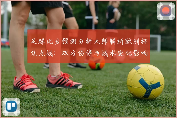 足球比分预测分析大师解析欧洲杯焦点战：双方伤停与战术变化影响胜负判断